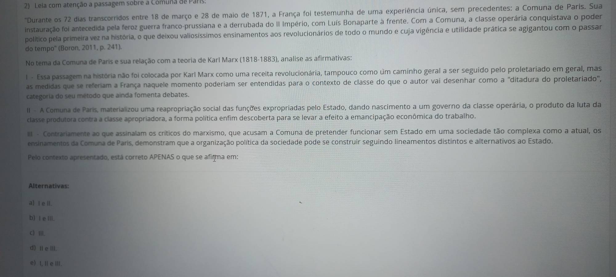 Leia com atenção a passagem sobre a Comuna de Pars:
'Durante os 72 dias transcorridos entre 18 de março e 28 de maio de 1871, a França foi testemunha de uma experiência única, sem precedentes: a Comuna de Paris. Sua
instauração foi antecedida pela feroz guerra franco-prussiana e a derrubada do II Império, com Luís Bonaparte à frente. Com a Comuna, a classe operária conquistava o poder
político pela primeira vez na história, o que deixou valiosíssimos ensinamentos aos revolucionários de todo o mundo e cuja vigência e utilidade prática se agigantou com o passar
do tempo'' (Boron, 2011, p. 241).
No tema da Comuna de Paris e sua relação com a teoria de Karl Marx (1818-1883), analise as afirmativas:
l - Essa passagem na história não foi colocada por Karl Marx como uma receita revolucionária, tampouco como um caminho geral a ser seguído pelo proletariado em geral, mas
as medidas que se referiam a França naquele momento poderiam ser entendidas para o contexto de classe do que o autor vai desenhar como a "ditadura do proletariado",
categoria do seu método que ainda fomenta debates.
II - A Comuna de Paris, materializou uma reapropriação social das funções expropriadas pelo Estado, dando nascimento a um governo da classe operária, o produto da luta da
classe produtora contra a classe apropriadora, a forma política enfim descoberta para se levar a efeito a emancipação econômica do trabalho.
III - Contrariamente ao que assinalam os críticos do marxismo, que acusam a Comuna de pretender funcionar sem Estado em uma sociedade tão complexa como a atual, os
ensinamentos da Comuna de Paris, demonstram que a organização política da sociedade pode se construir seguindo lineamentos distintos e alternativos ao Estado.
Pelo contexto apresentado, está correto APENAS o que se afiçma em:
Alternativas:
a) I e ll.
b) Ie III.
c) Ⅲ.
d) Ⅱe ⅢI.
e) I, I e III.