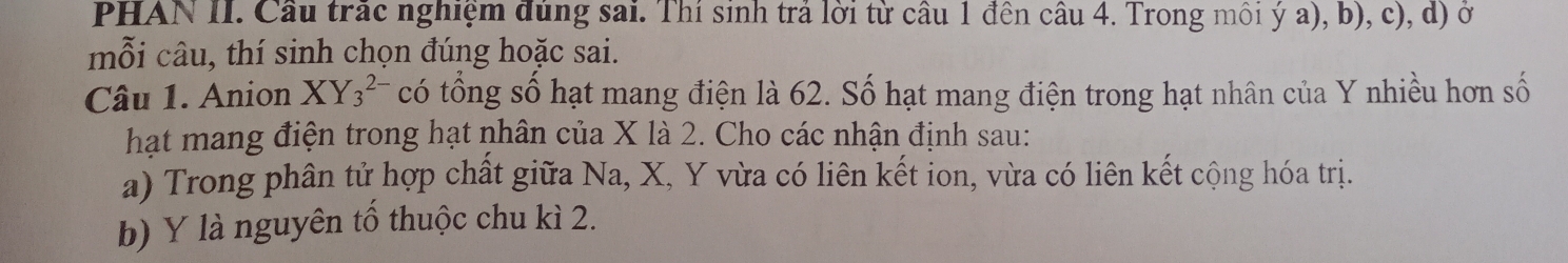 PHAN II. Cầu trắc nghiệm đúng sai. Thí sinh trả lời từ câu 1 đên câu 4. Trong môi ý a), b), c), d) ở 
mỗi câu, thí sinh chọn đúng hoặc sai. 
Câu 1. Anion X Y_3^(2-) có tổng số hạt mang điện là 62. Số hạt mang điện trong hạt nhân của Y nhiều hơn số 
hạt mang điện trong hạt nhân của X là 2. Cho các nhận định sau: 
a) Trong phân tử hợp chất giữa Na, X, Y vừa có liên kết ion, vừa có liên kết cộng hóa trị. 
b) Y là nguyên tổ thuộc chu kì 2.