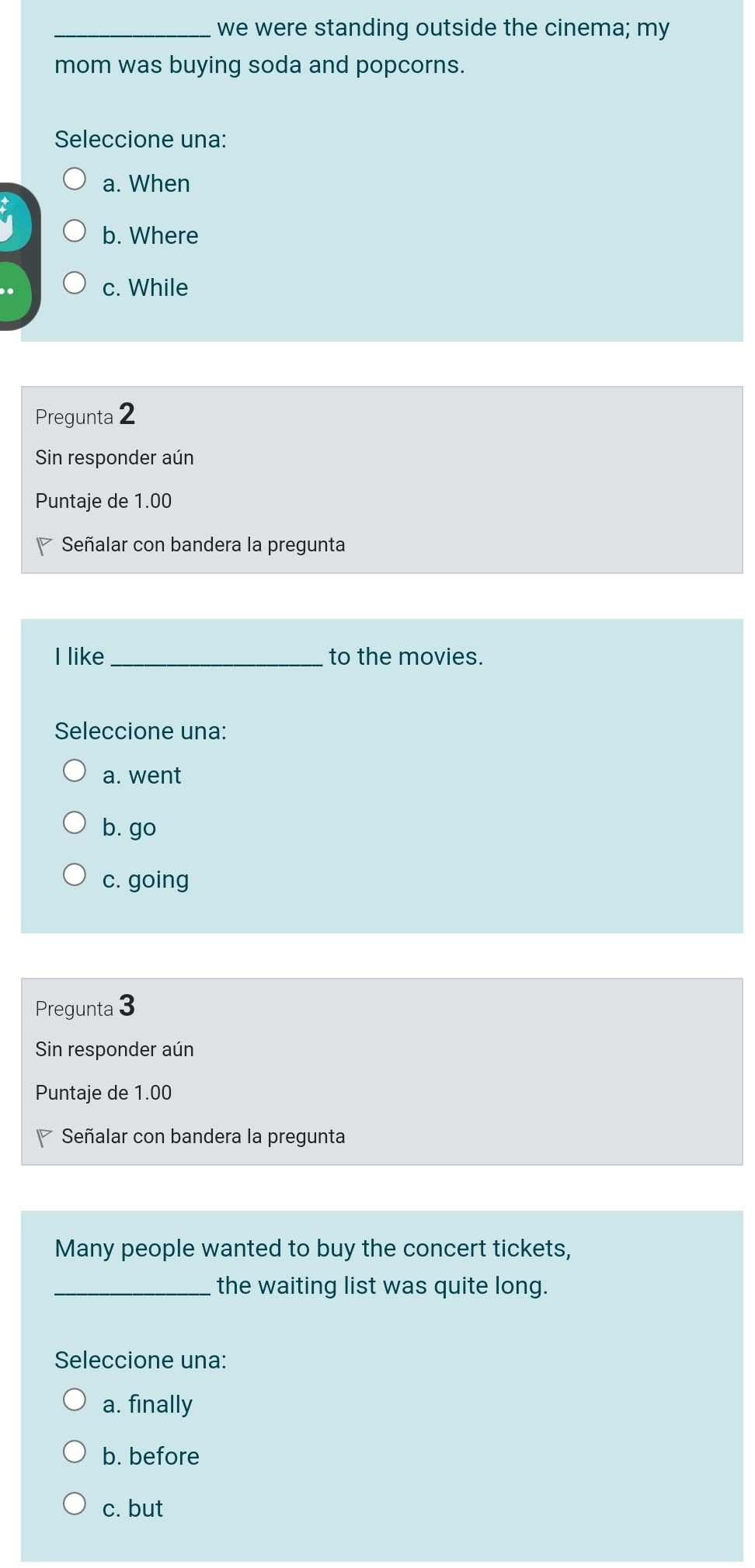 we were standing outside the cinema; my
mom was buying soda and popcorns.
Seleccione una:
a. When
b. Where
c. While
Pregunta 2
Sin responder aún
Puntaje de 1.00
* Señalar con bandera la pregunta
I like_ to the movies.
Seleccione una:
a. went
b. go
c. going
Pregunta 3
Sin responder aún
Puntaje de 1.00
Señalar con bandera la pregunta
Many people wanted to buy the concert tickets,
_the waiting list was quite long.
Seleccione una:
a. finally
b. before
c. but