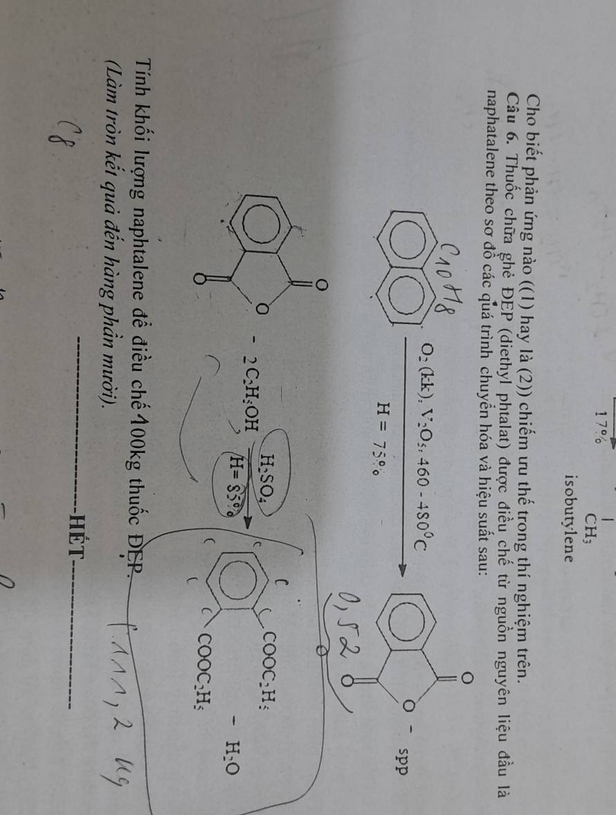 1
CH_3
isobutylene 
Cho biết phản ứng nào ((1) hay là (2)) chiếm ưu thế trong thí nghiệm trên. 
Câu 6. Thuốc chữa ghẻ ĐEP (diethyl phtalat) được điều chế từ nguồn nguyên liệu đầu là 
naphatalene theo sơ đồ các quá trình chuyển hóa và hiệu suất sau:
O_2(kk), V_2O_5, 460-480°C
bigcirc spp
H=75%

C
H_2SO_4 c
COOC_2H_5
- 2C_2H_5OH
H=85°circ
-H_2O
COOC_2H_5
Tính khối lượng naphtalene để điều chế100kg thuốc ĐEP. 
(Làm tròn kết quả đến hàng phần mười). 
_hét_