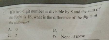 If a two digit number is divisible by 8 and the sum of
its digits is 16, what is the difference of the digits in
the number?
A. 0 B. 4
C. 2 D. None of these