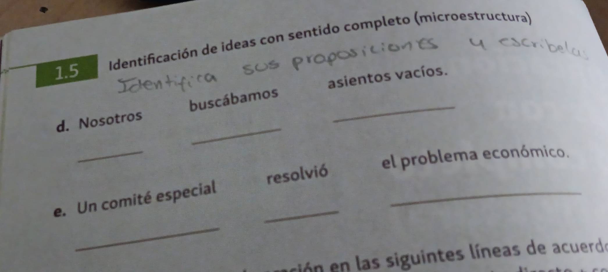 1.5 Identificación de ideas con sentido completo (microestructura) 
asientos vacíos. 
_ 
d. Nosotros buscábamos_ 
_ 
el problema económico. 
_ 
resolvió 
e. Un comité especial_ 
_ 
ción n las siguintes líneas de acuerde