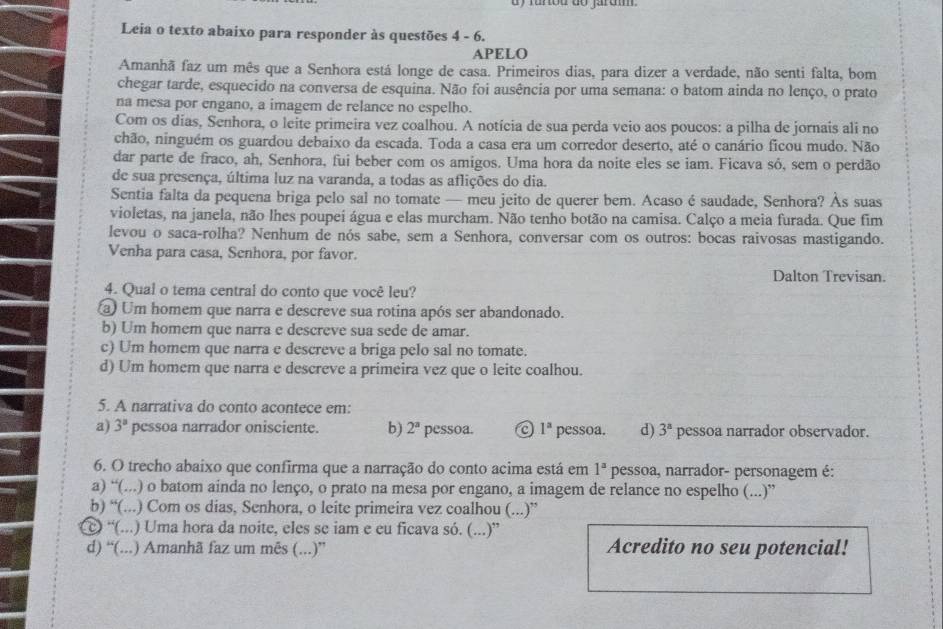 dy furou do jarum 
Leia o texto abaixo para responder às questões 4 - 6.
APELO
Amanhã faz um mês que a Senhora está longe de casa. Primeiros dias, para dizer a verdade, não senti falta, bom
chegar tarde, esquecido na conversa de esquina. Não foi ausência por uma semana: o batom ainda no lenço, o prato
na mesa por engano, a imagem de relance no espelho.
Com os dias, Senhora, o leite primeira vez coalhou. A notícia de sua perda veio aos poucos: a pilha de jornais ali no
chão, ninguém os guardou debaixo da escada. Toda a casa era um corredor deserto, até o canário ficou mudo. Não
dar parte de fraco, ah, Senhora, fui beber com os amigos. Uma hora da noite eles se iam. Ficava só, sem o perdão
de sua presença, última luz na varanda, a todas as aflições do dia.
Sentia falta da pequena briga pelo sal no tomate — meu jeito de querer bem. Acaso é saudade, Senhora? Às suas
violetas, na janela, não lhes poupei água e elas murcham. Não tenho botão na camisa. Calço a meia furada. Que fim
levou o saca-rolha? Nenhum de nós sabe, sem a Senhora, conversar com os outros: bocas raivosas mastigando.
Venha para casa, Senhora, por favor.
Dalton Trevisan.
4. Qual o tema central do conto que você leu?
a Um homem que narra e descreve sua rotina após ser abandonado.
b) Um homem que narra e descreve sua sede de amar.
c) Um homem que narra e descreve a briga pelo sal no tomate.
d) Um homem que narra e descreve a primeira vez que o leite coalhou.
5. A narrativa do conto acontece em:
a) 3^a pessoa narrador onisciente. b) 2^a pessoa. a 1^a pessoa. d) 3^a pessoa narrador observador.
6. O trecho abaixo que confirma que a narração do conto acima está em 1^a pessoa, narrador- personagem é:
a) “(...) o batom ainda no lenço, o prato na mesa por engano, a imagem de relance no espelho (...)”
b) “(...) Com os dias, Senhora, o leite primeira vez coalhou (...)”
© “(...) Uma hora da noite, eles se iam e eu ficava só. (...)”
d) “(...) Amanhã faz um mês (...)” Acredito no seu potencial!