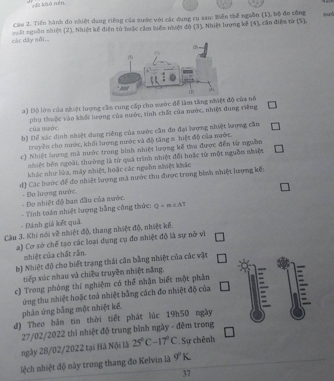 rất khó nén.
Câu 2. Tiến hành đo nhiệt dung riêng của nước với các dụng cụ sau: Biến thế nguồn (1), bộ đo công nưó
suất nguồn nhiệt (2), Nhiệt kế điện tử hoặc cảm biến nhiệt độ (3), Nhiệt lượng kế (4), cân điện tử (5),
các dây nối...
a) Độ lớn của nhiệt lượng cần cung cấp cho nước để làm tănđộ của nó
phụ thuộc vào khối lượng của nước, tính chất của nước, nhiệt dung riêng
của nước.
b) Để xác định nhiệt dung riêng của nước cần đo đại lượng nhiệt lượng cần
truyền cho nước, khối lượng nước và độ tăng n hiệt độ của nước.
c) Nhiệt lượng mà nước trong bình nhiệt lượng kế thu được đến từ nguồn
nhiệt bên ngoài, thường là từ quá trình nhiệt đổi hoặc từ một nguồn nhiệt
khác như lửa, máy nhiệt, hoặc các nguồn nhiệt khác
d) Các bước để đo nhiệt lượng mà nước thu được trong bình nhiệt lượng kế:
- Đo lượng nước.
- Đo nhiệt độ ban đầu của nước.
- Tính toán nhiệt lượng bằng công thức: Q=m.c.△ T
- Đánh giá kết quả.
Câu 3. Khi nói về nhiệt độ, thang nhiệt độ, nhiệt kế.
a) Cơ sở chế tạo các loại dụng cụ đo nhiệt độ là sự nở vì
nhiệt của chất rắn.
b) Nhiệt độ cho biết trạng thái cân bằng nhiệt của các vật □
tiếp xúc nhau và chiều truyền nhiệt năng.
c) Trong phòng thí nghiệm có thế nhận biết một phản
ứng thu nhiệt hoặc toả nhiệt bằng cách đo nhiệt độ của
phản ứng bằng một nhiệt kế.
d) Theo bản tin thời tiết phát lúc 19h50 ngày
27/02/2022 thì nhiệt độ trung bình ngày - đêm trong
ngày 28/02/2022 tại Hà Nội là 25^0C-17^0C Sự chênh
lệch nhiệt độ này trong thang đo Kelvin là 9^0K.
37