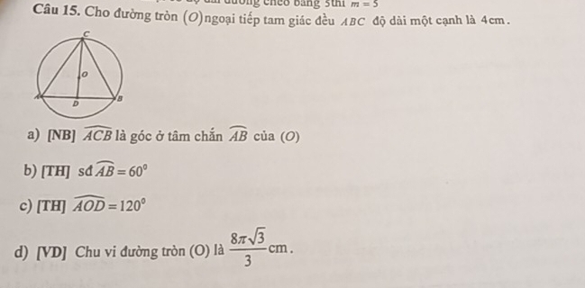 m=5
Câu 15. Cho đường tròn (O)ngoại tiếp tam giác đều ABC độ dài một cạnh là 4cm.
a) [NB] widehat ACB là góc ở tâm chắn widehat AB của (O)
b) THI sđ widehat AB=60°

c) [TH]widehat AOD=120°
d) [VD] Chu vi đường tròn (O) là  8π sqrt(3)/3 cm.