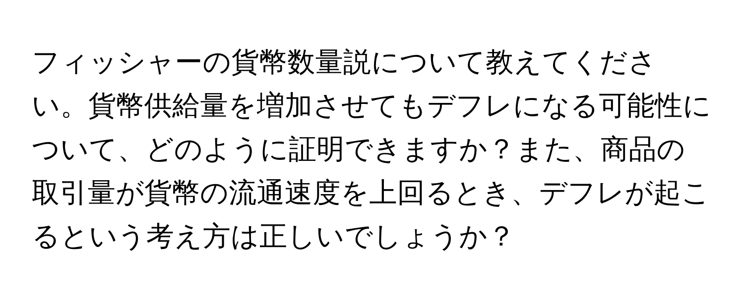 フィッシャーの貨幣数量説について教えてください。貨幣供給量を増加させてもデフレになる可能性について、どのように証明できますか？また、商品の取引量が貨幣の流通速度を上回るとき、デフレが起こるという考え方は正しいでしょうか？