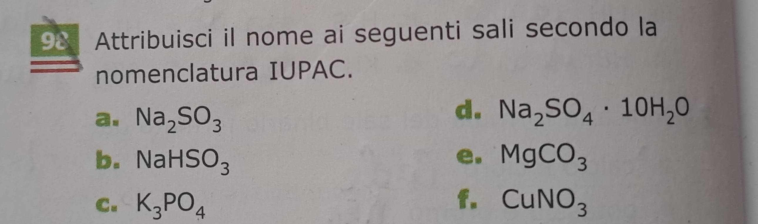 Attribuisci il nome ai seguenti sali secondo la 
nomenclatura IUPAC. 
a. Na_2SO_3
d. Na_2SO_4· 10H_2O
e. 
b. NaHSO_3 MgCO_3
f. 
C. K_3PO_4 CuNO_3