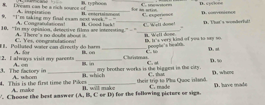 Aynurricane B. typhoon _C. snowstorm wmen D. cyclone
8. Dream can be a rich source of_ for an artist.
A. inspiration B. entertainment
9. “I’m taking my final exam next week.” — “ C. experience D. convenience
. ,,
A. Congratulations! B. Good luck!
10. “In my opinion, detective films are interesting.” — “_ C. Well done! D. That’s wonderful!
.”
A. There’s no doubt about it.
B. Well done.
C. Yes, congratulations! D. It’s very kind of you to say so.
people’s health.
11. Polluted water can directly do harm _D. at
A. for B. on C. to
2. I always visit my parents _Christmas. D. to
A. on B. in C. at
3. The factory in _my brother works is the biggest in the city.
A. whom B. which C. that D. where
4. This is the first time the Pikes _their trip to Phu Quoc island.
A. make B. will make C. made D. have made
V. Choose the best answer (A, B, C or D) for the following picture or sign.