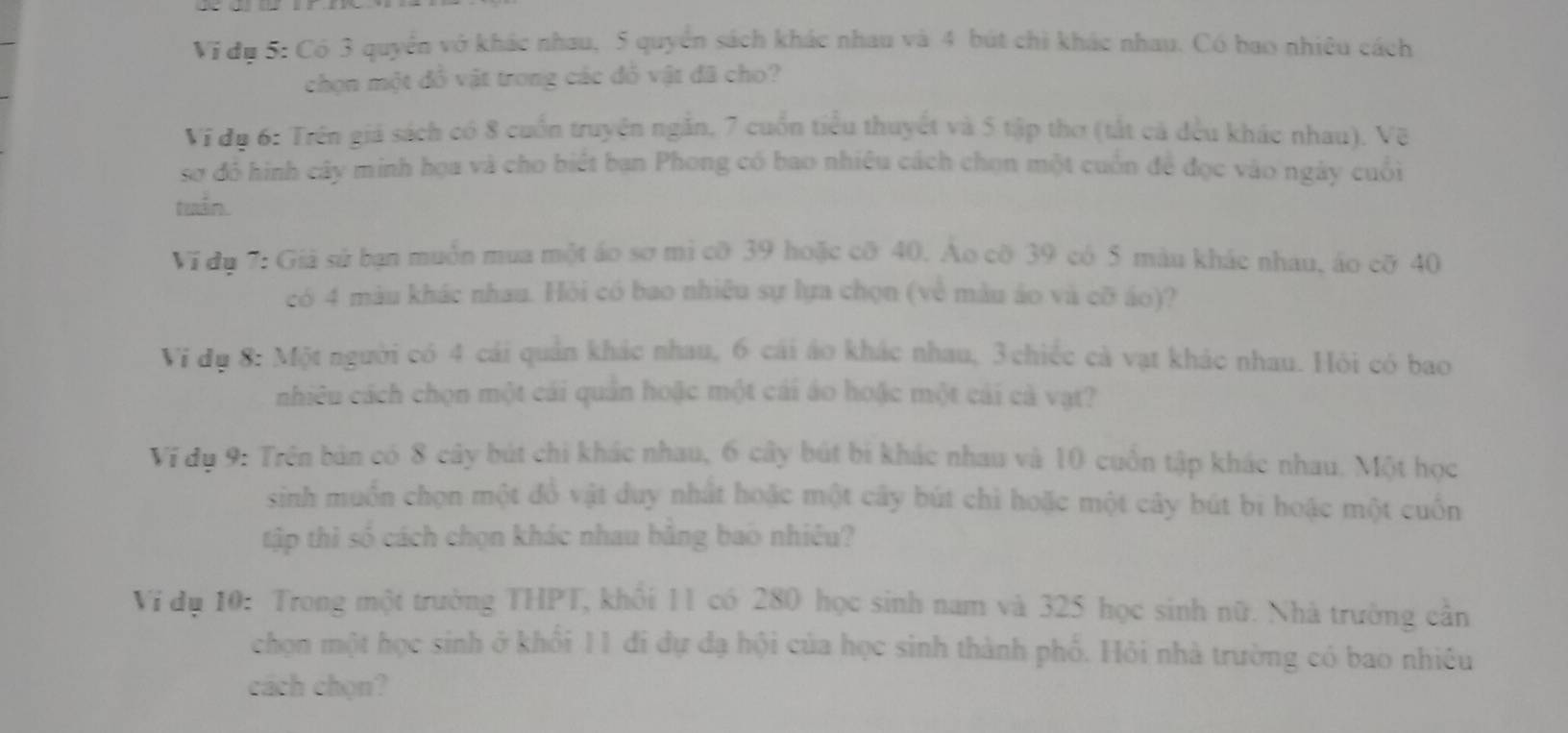 Vi đụ 5: Có 3 quyển vở khác nhau, 5 quyển sách khác nhau và 4 bút chi khác nhau. Có bao nhiêu cách 
chọn một đồ vật trong các đồ vật đã cho? 
Vi đụ 6: Trên giá sách có 8 cuốn truyện ngắn, 7 cuốn tiểu thuyết và 5 tập thơ (tắt cả đều khác nhau), Vẽ 
sơ đó hình cây minh họa và cho biết ban Phong có bao nhiêu cách chọn một cuốn để đọc vào ngày cuối 
tuán. 
Vi dụ 7: Giả sử bạn muốn mua một áo sơ mì cỡ 39 hoặc cỡ 40. Ao cỡ 39 có 5 màu khác nhau, áo cỡ 40
có 4 màu khác nhau. Hỏi có bao nhiệu sự lựa chọn (về màu áo và cỡ áo)? 
Vi dụ 8: Một người có 4 cái quản khác nhau, 6 cái áo khác nhau, 3 chiếc cả vạt khác nhau. Hỏi có bao 
nhiều cách chọn một cái quần hoặc một cái áo hoặc một cái cả vật? 
Ví dụ 9: Trên bản có 8 cây bút chi khác nhau, 6 cây bút bi khác nhau và 10 cuốn tập khác nhau. Một học 
sinh muốn chọn một đồ vật duy nhất hoặc một cây bút chì hoặc một cây bút bi hoặc một cuốn 
tập thì số cách chọn khác nhau bằng bao nhiêu? 
Vi dụ 10 : Trong một trường THPT, khối 11 có 280 học sinh nam và 325 học sinh nữ. Nhà trường cần 
chọn một học sinh ở khổi 11 đi dự đạ hội của học sinh thành phố. Hỏi nhà trường có bao nhiều 
cách chọn?