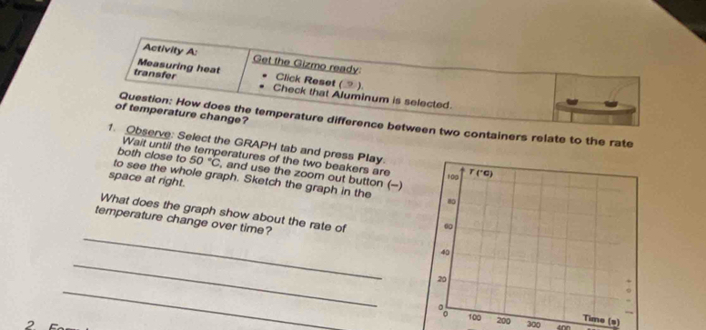 Activity A: Get the Gizmo ready:
Measuring heat Click Reset (⑨).
transfer Check that Aluminum is selected.
of temperature change?
Question: How does the temperature difference between two containers relate to the rate
1. Observe: Select the GRAPH tab and press Play.
Wait until the temperatures of the two beakers are
both close to 50°C , and use the zoom out button (-)
space at right.
to see the whole graph. Sketch the graph in the 
_
What does the graph show about the rate of
_
temperature change over time? 
_
0Time (s)
2 300