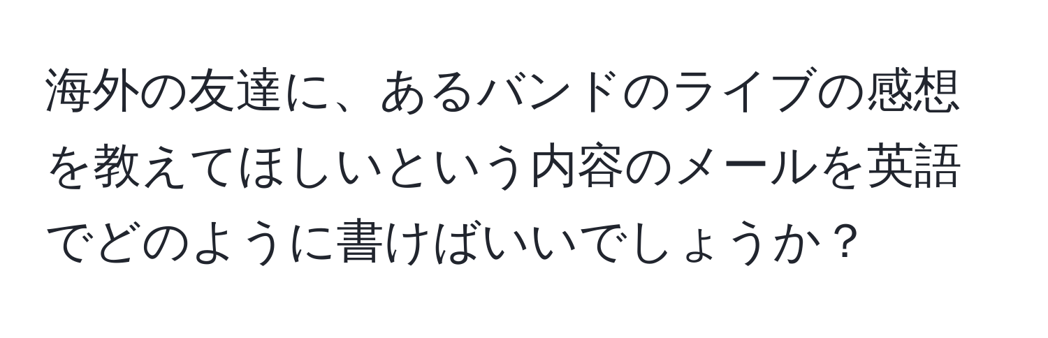 海外の友達に、あるバンドのライブの感想を教えてほしいという内容のメールを英語でどのように書けばいいでしょうか？