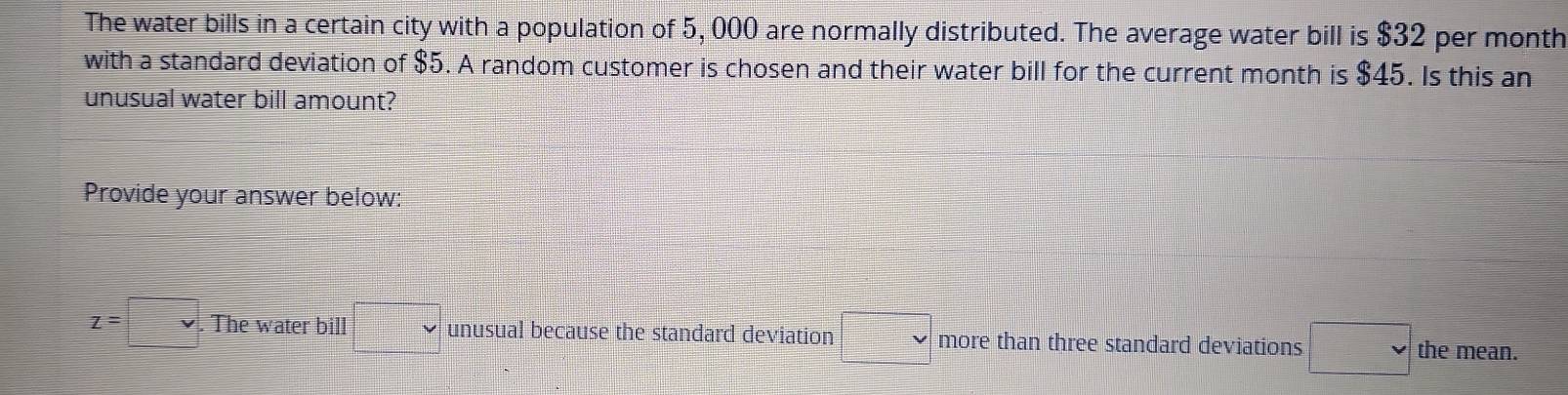 The water bills in a certain city with a population of 5, 000 are normally distributed. The average water bill is $32 per month
with a standard deviation of $5. A random customer is chosen and their water bill for the current month is $45. Is this an 
unusual water bill amount? 
Provide your answer below:
z=□. The water bill □ unusual because the standard deviation □ vee  more than three standard deviations □ the mean.