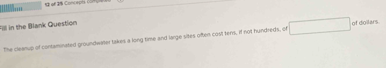 of 25 Concepts comple 
Fill in the Blank Question 
The cleanup of contaminated groundwater takes a long time and large sites often cost tens, if not hundreds, of of dollars.