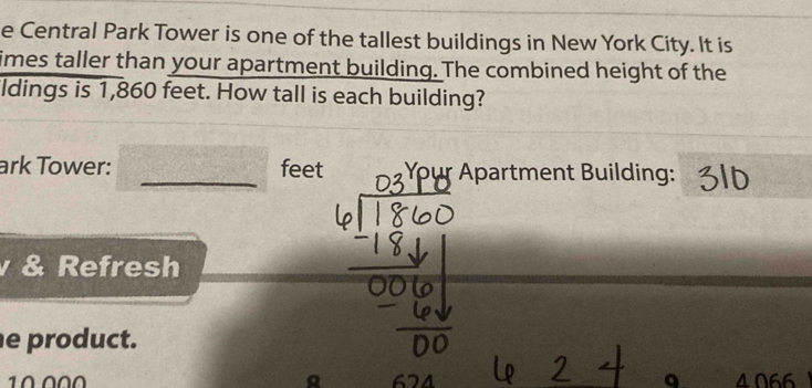 Central Park Tower is one of the tallest buildings in New York City. It is 
imes taller than your apartment building. The combined height of the 
ldings is 1,860 feet. How tall is each building? 
ark Tower: _feet Apartment Building: 
& Refresh 
e product.
10 000 4 066