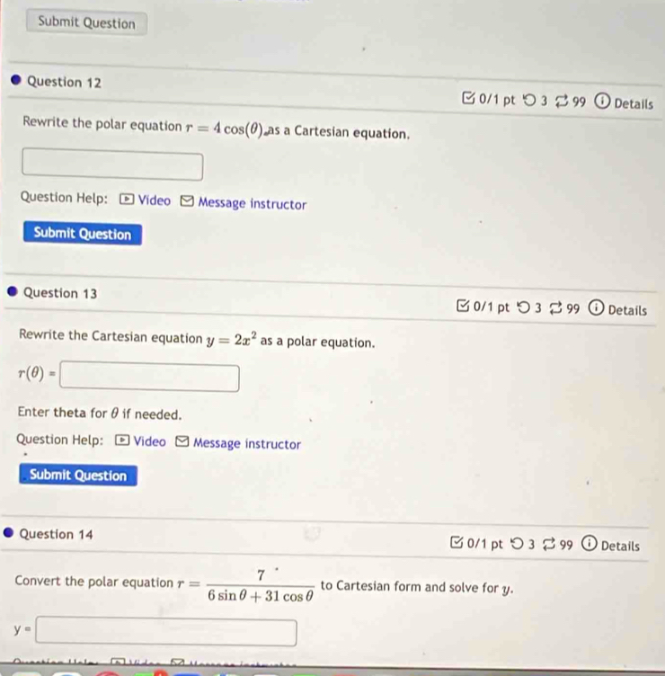 Submit Question 
Question 12 0/1 pt つ 3 2 99 ① Details 
Rewrite the polar equation r=4cos (θ ) as a Cartesian equation. 
□ 
Question Help: * Vídeo ~ Message instructor 
Submit Question 
Question 13 □ 0/1 pt つ 3 % 99 ⓘ Details 
Rewrite the Cartesian equation y=2x^2 as a polar equation.
r(θ )=□
Enter theta for θ if needed. 
Question Help: *Video Message instructor 
Submit Question 
Question 14 0/1 pt つ 3 ⇄ 99 Details 
Convert the polar equation r= 7/6sin θ +31cos θ   to Cartesian form and solve for y.
y=□