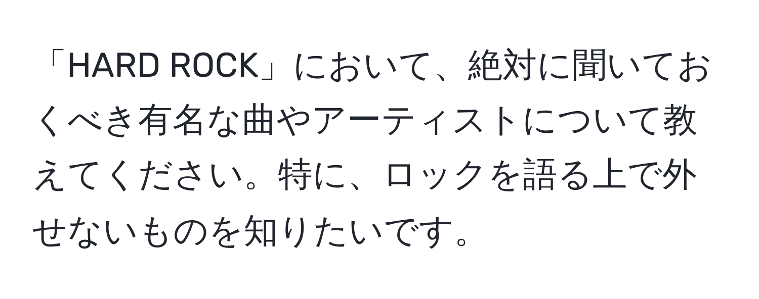 「HARD ROCK」において、絶対に聞いておくべき有名な曲やアーティストについて教えてください。特に、ロックを語る上で外せないものを知りたいです。