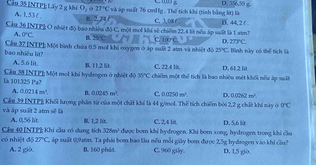 C. 0,03 g D. 356,55 g
Cầu 35 [NTP]: Lấy 2 g khí O_2 Ở 27°C và áp suất 76 cmHg . Thể tích khí (tính bằng lít) là
A. 1,53l . B. 2, 24 C. 3,08( . D. 44,2l .
Câu 36 [NTP]: Ở nhiệt độ bao nhiêu độ C, một mol khí sẽ chiếm 22.4 lít nếu áp suất là 1 atm?
A. 0°C.
B. 25°C. C. 100°C. D. 273°C.
Câu 37 [NTP]:Một bình chứa 0.5 mol khí oxygen ở áp suất 2 atm và nhiệt độ 25°C. Bình này có thể tích là
bao nhiêu lít?
A. 5.6 lít. B. 11.2 lít. C. 22.4 lít. D. 61.2 lít
Câu 38 [NTP]: Một mol khí hydrogen ở nhiệt độ 35°C chiếm một thể tích là bao nhiêu mét khối nếu áp suất
là 101325 Pa?
A. 0.0214m^3. B. 0.0245m^3. C. 0.0250m^3. D. 0.0262m^3.
Câu 39 [NTP]; Khối lượng phân tử của một chất khí là 44 g/mol. Thể tích chiếm bởi 2,2 g chất khí này ở 0°C
và áp suất 2 atm sẽ là
A. 0,56 lít. B. 1,2 lít. C. 2,4 lít. D. 5,6 lít
Câu 40 [NTP]: Khí cầu có dung tích 328m^3 được bom khí hydrogen. Khi bơm xong, hydrogen trong khí cầu
có nhiệt độ 27°C , áp suất 0,9atm. Ta phải bơm bao lâu nếu mỗi giây bơm được 2,5g hydrogen vào khí cầu?
A. 2 giờ. B. 160 phút. C. 960 giây. D. 1,5 giờ.