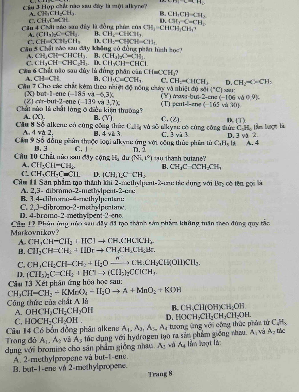 Hợp chất nào sau đây là một alkyne? CH_2=CH_2.
A. CH_3CH_2CH_3. B. CH_3CH=CH_2.
C. CH_3Cequiv CH. D. CH_2=C=CH_2.
Câu 4 Chất nào sau đây là đồng phân của CH_2=CHCH_2CH_3
A. (CH_3)_2C=CH_2. B. CH_2=CHCH_3.
C. CHequiv CCH_2CH_3 D. CH_2=CHCH=CH_2.
Câu 5 Chất nào sau đây không có đồng phân hình học?
A. CH_3CH=CHCH_3 B. (CH_3)_2C=CH_2.
C. CH_3CH=CHC_2H_5 、 D. CH_3CH=CHCl.
Câu 6 Chất nào sau đây là đồng phân của CHequiv CCH_3 ?
A. CHequiv CH. B. CH_3Cequiv CCH_3. C. CH_2=CHCH_3. D. CH_2=C=CH_2.
Câu 7 Cho các chất kèm theo nhiệt độ nóng chảy và nhiệt độ sôi (^circ C) sau:
(X) but-1-ene (-185 và -6,3); (Y) trans-but-2-ene (-106 và 0,9);
(Z) cis-but-2-ene (-139 và 3,7); (T) pent-l-ene (-165 và 30).
Chất nào là chất lỏng ở điều kiện thường?
A. (X). B. (Y). C. (Z). D. (T).
Câu 8 Số alkene có cùng công thức C_4H_8 và số alkyne có cùng công thức C_4H_6 lần lượt là
A. 4 và 2. B. 4 và 3. C. 3 và 3.
D. 3 và 2.
Câu 9 Số đồng phân thuộc loại alkyne ứng với công thức phân tử C_5H_8l à A. 4
B. 3 C. 1 D. 2
Câu 10 Chất nào sau đây cộng H_2 du (Ni,t°) tạo thành butane?
A. CH_3CH=CH_2. B. CH_3Cequiv CCH_2CH_3.
C. CH_3CH_2Cequiv CH. D. (CH_3)_2C=CH_2.
Câu 11 Sản phẩm tạo thành khi 2-methylpent-2-ene tác dụng với Br_2 có tên gọi là
A. 2,3- dibromo-2-methylpent-2-ene.
B. 3,4-dibromo-4-methylpentane.
C. 2,3-dibromo-2-methylpentane.
D. 4-bromo-2-methylpent-2-ene.
Câu 12 Phản ứng nào sau đây đã tạo thành sản phẩm không tuân theo đúng quy tắc
Markovnikov?
A. CH_3CH=CH_2+HClto CH_3CHClCH_3.
B. CH_3CH=CH_2+HBrto CH_3CH_2CH_2Br.
C. CH_3CH_2CH=CH_2+H_2Oxrightarrow H^+CH_3CH_2CH(OH)CH_3.
D. (CH_3)_2C=CH_2+HClto (CH_3)_2CClCH_3.
Câu 13 Xét phản ứng hóa học sau:
CH_3CH=CH_2+KMnO_4+H_2Oto A+MnO_2+KOH
Công thức của chất A là
A. OHCH_2CH_2CH_2OH
B. CH_3CH(OH)CH_2OH.
C. HOCH_2CH_2OH.
D. HOCH_2CH_2CH_2CH_2OH.
Câu 14 Có bốn đồng phân alkene A_1,A_2,A_3,A_4 tương ứng với công thức phân tử C_4H_8.
Trong đó A_1,A_2 và A_3 tác dụng với hydrogen tạo ra sản phầm giống nhau. A_1 và A_2 tác
dụng với bromine cho sản phầm giống nhau. A_3 và A_4 lần lượt là:
A. 2-methylpropene và but-1-ene.
B. but-1-ene và 2-methylpropene.
Trang 8