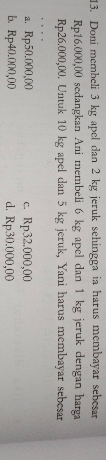 Doni membeli 3 kg apel dan 2 kg jeruk sehingga ia harus membayar sebesar
Rp16.000,00 sedangkan Ani membeli 6 kg apel dan 1 kg jeruk dengan harga
Rp26.000,00. Untuk 10 kg apel dan 5 kg jeruk, Yani harus membayar sebesar
.
a. R p50.000, O( C. Rp32.000,00
b. F p40.000.00 d. Rp30.000,00