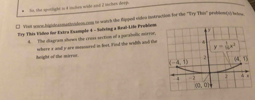 So, the spotlight is 4 inches wide and 2 inches deep.
Visit www.bigideasmathvideos.com to watch the flipped video instruction for the “Try This” problem(s) below.
Try This Video for Extra Example 4 - Solving a Real-Life Problem
4. The diagram shows the cross section of a parabolic mirror, 
where x and y are measured in feet. Find the width and the
height of the mirror.