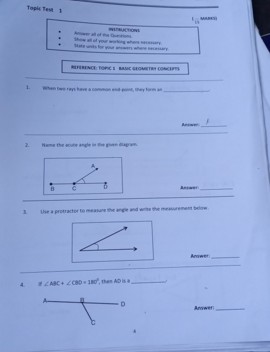 Topic Test 1 
(frac 15MARKS) 
INSTRUCTIONS 
Answer all of the Questions. 
Show all of your working where necessary. 
State units for your answers where necessary. 
REFERENCE: TOPIC 1 BASIC GEOMETRY CONCEPTS 
_ 
1. When two rays have a common end-point, they form an_ 
Answer:_ 
_ 
_ 
2. Name the acute angle in the given diagram. 
Answer:_ 
_ 
3. Use a protractor to measure the angle and write the measurement below. 
Answer:_ 
_ 
4. If ∠ ABC+∠ CBD=180° ,then AD is a _. 
Answer:_ 
4