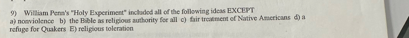 William Penn's "Holy Experiment" included all of the following ideas EXCEPT
a) nonviolence b) the Bible as religious authority for all c) fair treatment of Native Americans d) a
refuge for Quakers E) religious toleration