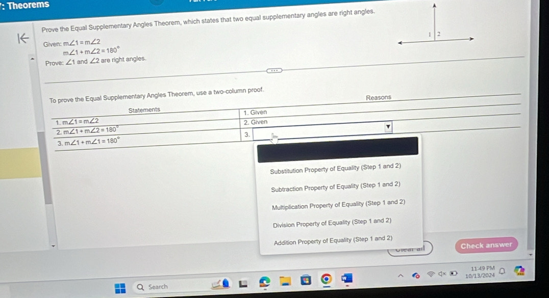 Theorems
Prove the Equal Supplementary Angles Theorem, which states that two equal supplementary angles are right angles.
Given: m∠ 1=m∠ 2
m∠ 1+m∠ 2=180°
Prove: ∠ 1 and ∠ 2 are right angles.
To prove the Equal Supplementary Angles Theorem, use a two-column proof.
Reasons
Statements
1. m∠ 1=m∠ 2 1. Given
2. m∠ 1+m∠ 2=180° 2. Given
3. m∠ 1+m∠ 1=180° 3. fme
Substitution Property of Equality (Step 1 and 2)
Subtraction Property of Equality (Step 1 and 2)
Multiplication Property of Equality (Step 1 and 2)
Division Property of Equality (Step 1 and 2)
Addition Property of Equality (Step 1 and 2)
Glear all Check answer
11:49P 
Search 10/13/2024