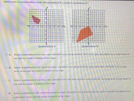 Which series of transformations shows that quadnlateral A is similar to quadrilateral B?
A. Reflect quadriateral A over the x-axis, translate it one unit up and four units to the right, and drate it by a scale factor of
two with the center of dilation all the origin
B. Rotate quadrilateral A 180° about the origin, transtate it one unit up and four units to the right, and dilate it by a scale
factor of two with the center of dilation at the origin
C. Feflect quadrilateral A over the y-axis, translate it one unil down and four units to the lef, and dilate it by a scale factor of
two with the center of dilation at the origin.
D. Rolate quadnfaters A90° clockwise about the origin, translate it one unit down and four units to the left, and dilate it by a
scale factor of two with the center of dilation at the orgin