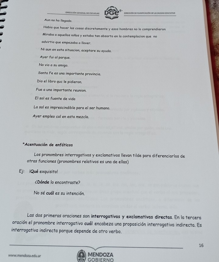 dirección GEneral de Escuelas DGe DIREcción dE PlANiFiCAción de la CAlidAD EDUCATIVA 
Aun no ha llegado. 
Habia que hacer las cosas discretamente y esos hombres no lo comprendieron 
Miraba a aquellos niños y estaba tan absorto en la contemplacion que no 
advirtio que empezaba a llover. 
Ni aun en esta situacion, aceptare su ayuda. 
Ayer fui al parque. 
No vio a su amigo. 
Santa Fe es una importante provincia. 
Dio el libro quc le pidieron. 
Fue a una importante reunion. 
El sol es fuente de vida 
La sal es imprescindible para el ser humano. 
Ayer empleo cal en esta mezcla. 
*Acentuación de enfáticos 
Los pronombres interrogativos y exclamativos Ilevan tilde para diferenciarlos de 
otras funciones (pronombres relativos es una de ellas) 
Ej: ¡Qué exquisito! 
¿Dónde lo encontraste? 
No sé cuál es su intención. 
Las dos primeras oraciones son interrogativas y exclamativas directas. En la tercera 
oración el pronombre interrogativo cuál encabeza una proposición interrogativa indirecta. Es 
interrogativa indirecta porque depende de otro verbo.
16
www.mendoza.edu.ar MENDOZA 
GOBIERNO