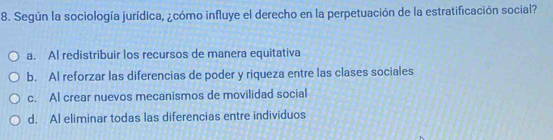 Según la sociología jurídica, ¿cómo influye el derecho en la perpetuación de la estratificación social?
a. Al redistribuir los recursos de manera equitativa
b. Al reforzar las diferencias de poder y riqueza entre las clases sociales
c. Al crear nuevos mecanismos de movilidad social
d. Al eliminar todas las diferencias entre individuos