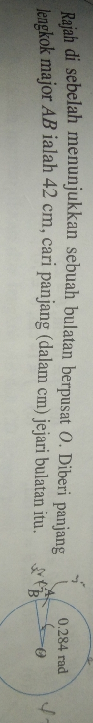 a 
Rajah di sebelah menunjukkan sebuah bulatan berpusat O. Diberi panjang 
lengkok major AB ialah 42 cm, cari panjang (dalam cm) jejari bulatan itu.