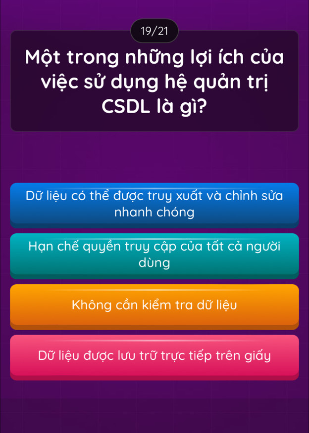 19/21
Một trong những lợi ích của
việc sử dụng hệ quản trị
CSDL là gì?
Dữ liệu có thể được truy xuất và chỉnh sửa
nhanh chóng
Hạn chế quyền truy cập của tất cả người
dùng
Không cần kiểm tra dữ liệu
Dữ liệu được lưu trữ trực tiếp trên giấy