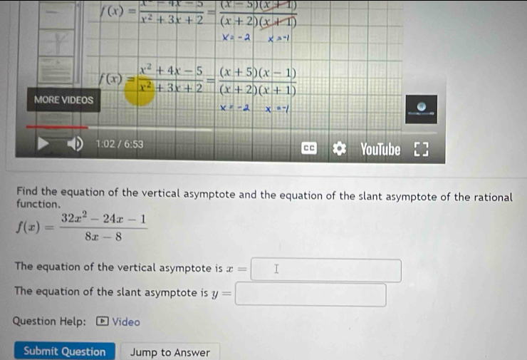 f(x)= (x^2-4x-5)/x^2+3x+2 = ((x-5)(x+1))/(x+2)(x+1) 
Find the equation of the vertical asymptote and the equation of the slant asymptote of the rational
function.
f(x)= (32x^2-24x-1)/8x-8 
The equation of the vertical asymptote is x=□° □ 
The equation of the slant asymptote is y=□
Question Help: Video
Submit Question Jump to Answer