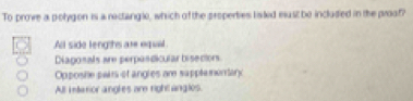 To prove a polygon is a rectanglo, which of the properties lisked east be included in the proof?
All side lengths are equil
Diagonals are perpandicular bisectors
Opposhe pairs of angles are sapplemonary
All interior angles are right angles.