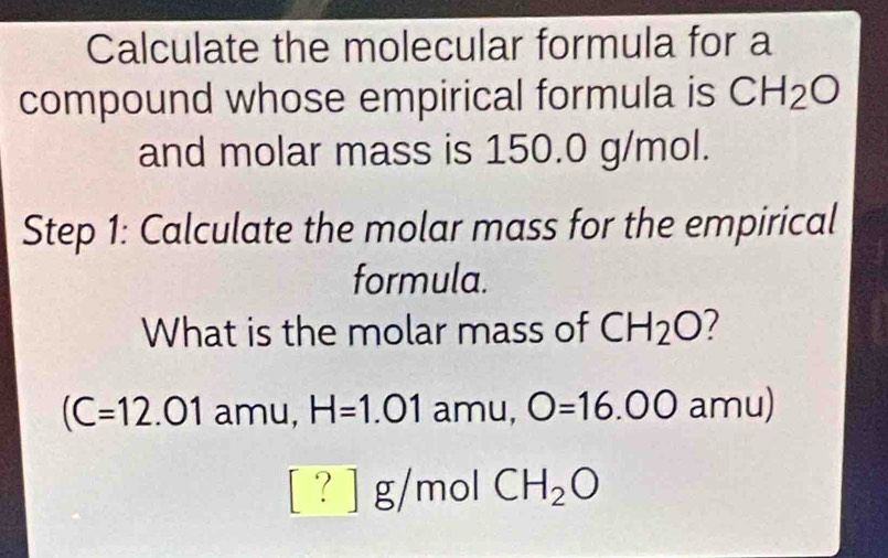 Calculate the molecular formula for a 
compound whose empirical formula is CH_2O
and molar mass is 150.0 g/mol. 
Step 1: Calculate the molar mass for the empirical 
formula. 
What is the molar mass of CH_2O
(C=12.01 amu, H=1.01 amu, O=16.00amu
[?] g/mol CH_2O