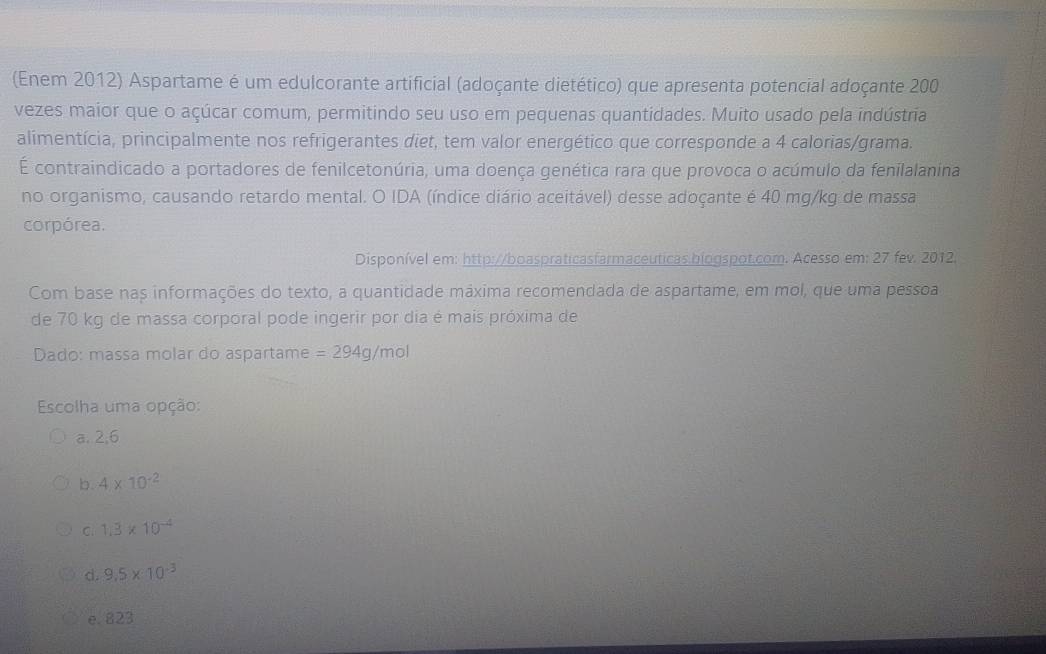 (Enem 2012) Aspartame é um edulcorante artificial (adoçante dietético) que apresenta potencial adoçante 200
vezes maior que o açúcar comum, permitindo seu uso em pequenas quantidades. Muito usado pela indústria
alimentícia, principalmente nos refrigerantes diet, tem valor energético que corresponde a 4 calorias/grama.
É contraindicado a portadores de fenilcetonúria, uma doença genética rara que provoca o acúmulo da fenilalanina
no organismo, causando retardo mental. O IDA (índice diário aceitável) desse adoçante é 40 mg/kg de massa
corpórea.
Disponível em: http://boaspraticasfarmaceuticas.biogspot.com. Acesso em: 27 fev. 2012.
Com base nas informações do texto, a quantidade máxima recomendada de aspartame, em mol, que uma pessoa
de 70 kg de massa corporal pode ingerir por dia é mais próxima de
Dado: massa molar do aspartame =294g/mol
Escolha uma opção:
a. 2,6
b. 4* 10^(-2)
C. 1.3* 10^(-4)
d. 9.5* 10^(-3)
e. 823