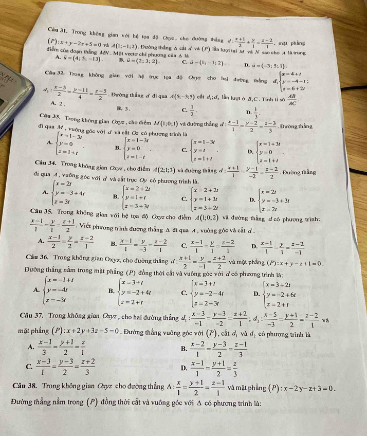 Trong không gian với hệ tọa độ Oxyz, cho đường thắng d: (x+1)/2 * y/1 = (z-2)/1  , mặt phẳng
(P):x+y-2z+5=0 và A(1;-1;2). Đường thắng Δ cất đ và (P) lần lượt tại M và N sao cho A là trung
điểm của đoạn thắng MN . Một vectơ chỉ phương của Δ là
A. overline u=(4;5;-13). B. overline u=(2;3;2). C. vector u=(1;-1;2). D. vector u=(-3;5;1).
Câu 32. Trong không gian với hệ trục tọa độ Oxyz cho hai đường thằng d_1beginarrayl x=4+t y=-4-t; z=6+2tendarray.
N PLU
d_2: (x-5)/2 = (y-11)/4 = (z-5)/2 . Đường thẳng đ đi qua A(5;-3;5) cắt d_1;d_2 lần lượt ở B,C . Tính tỉ sô  AB/AC .
A. 2 .
B. 3 . C.  1/2 . D.  1/3 .
Câu 33. Trong không gian O sqrt(2) , cho điểm M(1;0;1) và đường thẳng d: (x-1)/1 = (y-2)/2 = (z-3)/3 . Đường thẳng
đi qua M , vuông góc với đ và cắt Oz có phương trình là
A. beginarrayl x=1-3t y=0 z=1+tendarray. . B. beginarrayl x=1-3t y=0 z=1-tendarray. . C. beginarrayl x=1-3t y=t z=1+tendarray. . D. beginarrayl x=1+3t y=0 z=1+tendarray. .
Câu 34. Trong không gian Oxyz , cho điểm A(2;1;3) và đường thắng d: (x+1)/1 = (y-1)/-2 = (z-2)/2 . Đường thẳng
đi qua A , vuông góc với đ và cất trục Oy có phương trình là.
A. beginarrayl x=2t y=-3+4t z=3tendarray. B. beginarrayl x=2+2t y=1+t z=3+3tendarray. C. beginarrayl x=2+2t y=1+3t z=3+2tendarray. D. beginarrayl x=2t y=-3+3t z=2tendarray.
Câu 35. Trong không gian với hệ tọa độ Oxyz cho điểm A(1;0;2) và đường thẳng ơ có phương trình:
 (x-1)/1 = y/1 = (z+1)/2 . Viết phương trình đường thẳng △ di qua A , vuông góc và cắt d .
A.  (x-1)/2 = y/2 = (z-2)/1  B.  (x-1)/1 = y/-3 = (z-2)/1  C.  (x-1)/1 = y/1 = (z-2)/1  D.  (x-1)/1 = y/1 = (z-2)/-1 
Câu 36. Trong không gian Oxyz, cho đường thẳng d: (x+1)/2 = y/-1 = (z+2)/2  và mặt phẳng (P):x+y-z+1=0.
Đường thẳng nằm trong mặt phẳng (P) đồng thời cắt và vuông góc với ơ có phương trình là:
A. beginarrayl x=-1+t y=-4t z=-3tendarray. B. beginarrayl x=3+t y=-2+4t z=2+tendarray. C. beginarrayl x=3+t y=-2-4t z=2-3tendarray. D. beginarrayl x=3+2t y=-2+6t z=2+tendarray.
Câu 37. Trong không gian Oxyz , cho hai đường thẳng đị :  (x-3)/-1 = (y-3)/-2 = (z+2)/1 ;d_2: (x-5)/-3 = (y+1)/2 = (z-2)/1 va
mặt phẳng ):x+2y+3z-5=0. Đường thẳng vuông góc với (P), catd_1 và d_2 có phương trình là
A.  (x-1)/3 = (y+1)/2 = z/1  B.  (x-2)/1 = (y-3)/2 = (z-1)/3 
C.  (x-3)/1 = (y-3)/2 = (z+2)/3   (x-1)/1 = (y+1)/2 = z/3 
D.
Câu 38. Trong không gian Oxyz cho đường thẳng △ : x/1 = (y+1)/2 = (z-1)/1  và mặt phẳng (P) : x-2y-z+3=0
Đường thẳng nằm trong (P) đồng thời cắt và vuông góc với Δ có phương trình là: