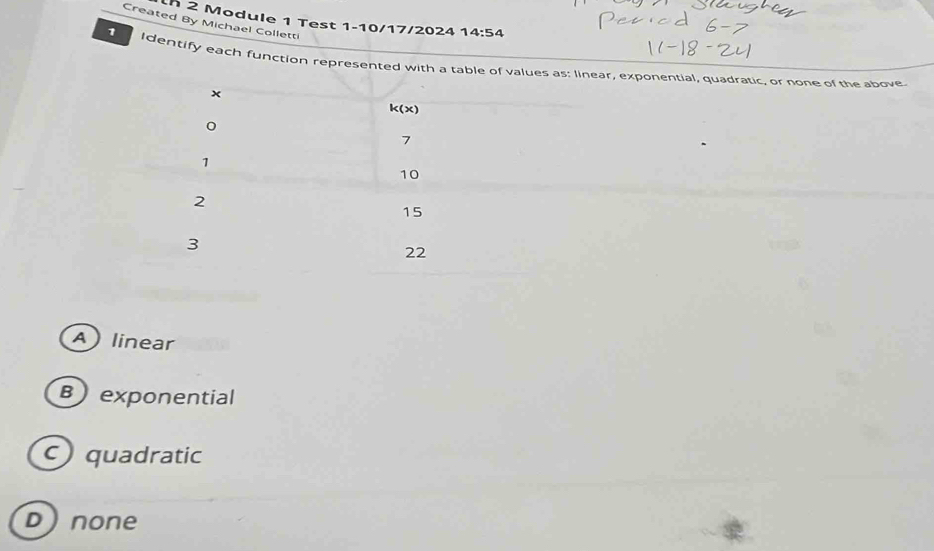 Module 1 Test 1-10/17/2024 14:54 
Created By Michael Colletti
1 Identify each function represented with a table of values as: linear, exponential, quadratic, or none of the above.
×
k(x)
0
7
1
10
2
15
3
22
Alinear
Bexponential
c) quadratic
Dnone