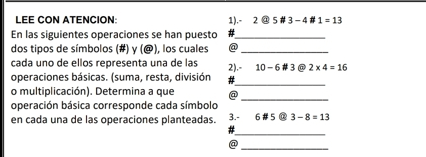 LEE CON ATENCION: 1). - 2@5 # 3 -4 # 1=13
En las siguientes operaciones se han puesto #_ 
dos tipos de símbolos (#) y (@), los cuales @_ 
cada uno de ellos representa una de las 2). - 10-6 # 3 @ 2* 4=16
operaciones básicas. (suma, resta, división 
_ 
o multiplicación). Determina a que 
@ 
operación básica corresponde cada símbolo 
_ 
en cada una de las operaciones planteadas. 3. - 6 # 5 a D 3-8=13
_ 

_ 
@