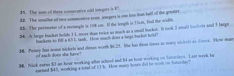 The sum of three consecutive odd integers is 87. 
32. The smaller of two consecutive even integers is one less than half of the greater. 
33. The perimeter of a rectangle is 108 cm. If the length is 33cm, find the width. 
34. A large bucket holds 3 L more than twice as much as a small bucket. It took 2 small buckets and 5 large 
buckets to fill a 63 L tank. How much does a large bucket hold? 
35. Penny has some nickels and dimes worth $6.25. She has three times as many nickels as dimes. How man 
of each does she have? 
36. Nick earns $3 an hour working after school and $4 an hour working on Saturdays. Last week he 
earned $43, working a total of 13 h. How many hours did he work on Saturday?