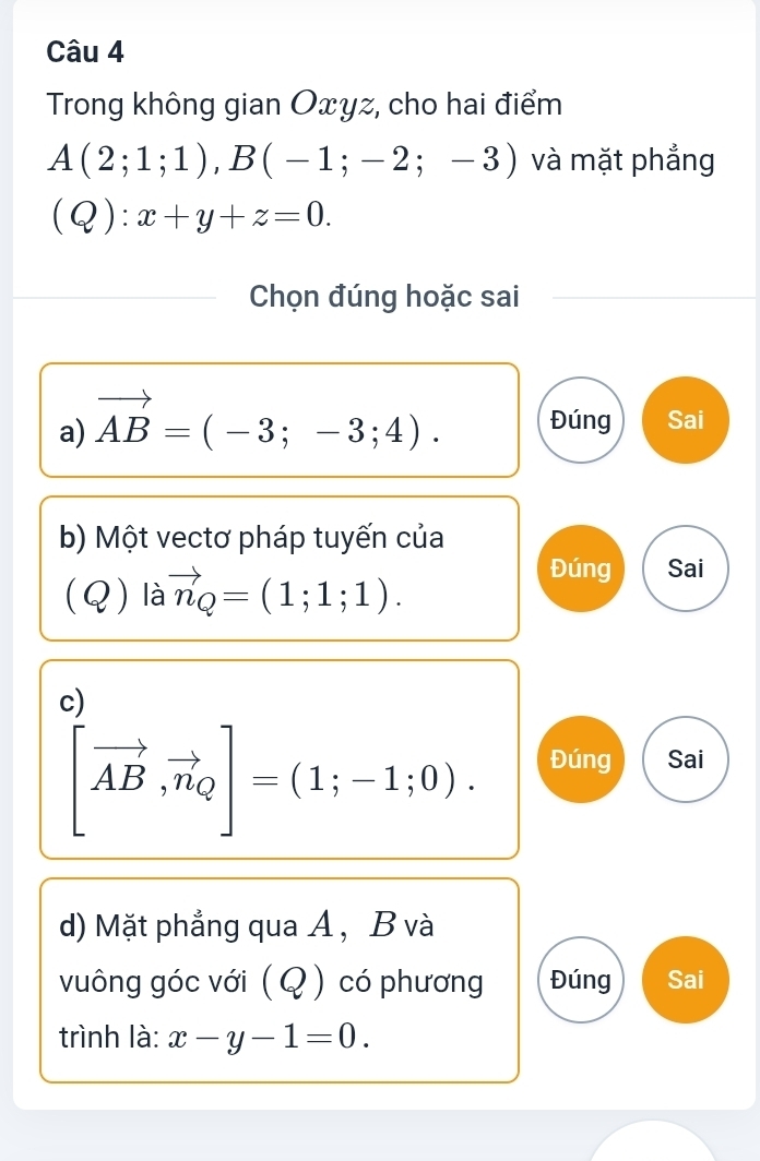 Trong không gian Oxyz, cho hai điểm
A(2;1;1), B(-1;-2;-3) và mặt phẳng
(Q):x+y+z=0. 
Chọn đúng hoặc sai
a) vector AB=(-3;-3;4). Đúng Sai
b) Một vectơ pháp tuyến của
(Q) là vector n_Q=(1;1;1). 
Đúng Sai
c)
[vector AB,vector n_Q]=(1;-1;0). Đúng Sai
d) Mặt phẳng qua A, B và
vuông góc với ( Q ) có phương Đúng Sai
trình là: x-y-1=0.