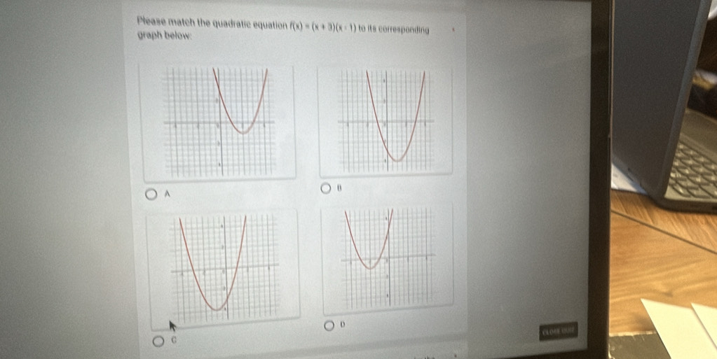 Please match the quadratic equation f(x)=(x+3)(x-1) to its corresponding 
graph below: 
A 
B 
D 
CL O CE C 
C