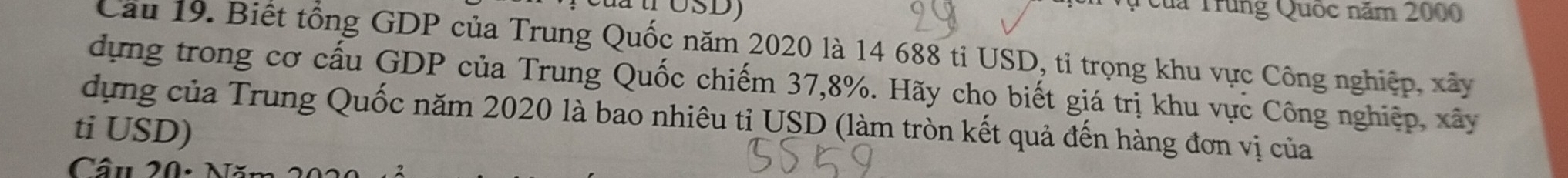 OSD 
Của Trung Quốc năm 2000
Cau 19. Biết tổng GDP của Trung Quốc năm 2020 là 14 688 tỉ USD, tỉ trọng khu vực Công nghiệp, xây 
dựng trong cơ cấu GDP của Trung Quốc chiếm 37, 8%. Hãy cho biết giá trị khu vực Công nghiệp, xây 
dựng của Trung Quốc năm 2020 là bao nhiêu tỉ USD (làm tròn kết quả đến hàng đơn vị của 
ti USD)