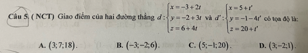 ( NCT) Giao điểm của hai đường thẳng đ : beginarrayl x=-3+2t y=-2+3t z=6+4tendarray. và d':beginarrayl x=5+t' y=-1-4t' z=20+t'endarray. có tọa độ là:
A. (3;7;18). B. (-3;-2;6). C. (5;-1;20). D. (3;-2;1).