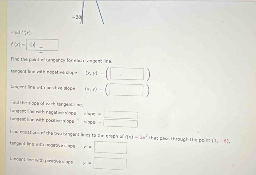 Find f'(x).
f'(x)=4x
Find the point of tangency for each tangent line. 
tangent line with negative slope (x,y)=(□ )
tangent line with positive slope (x,y)=(□ )
Find the slope of each tangent line. 
tangent line with negative slope slope =□ 
tangent line with positive slope slope =□ 
Find equations of the two tangent lines to the graph of f(x)=2x^2 that pass through the point (1,-6). 
tangent line with negative slope y=□
tangent line with positive slope y=□