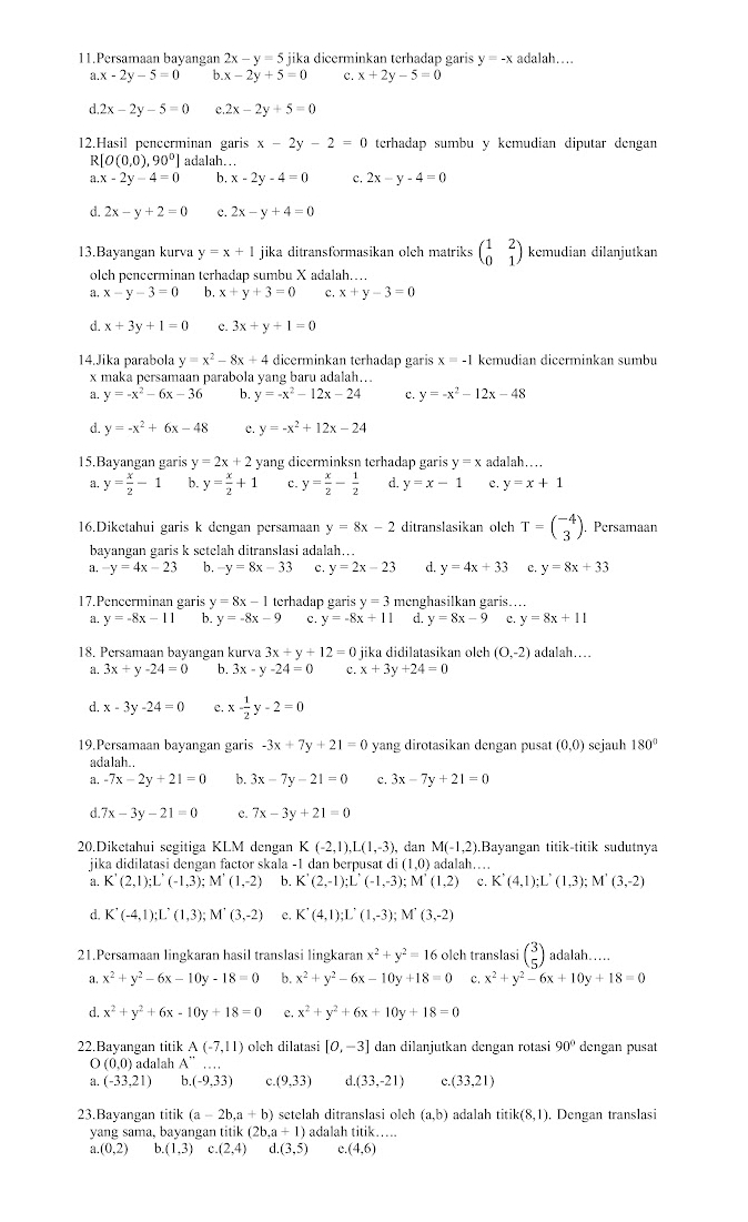 Persamaan bayangan 2x-y=5 jika dicerminkan terhadap garis y=-x adalah…
a.x-2y-5=0 b x-2y+5=0 c x+2y-5=0
d 2x-2y-5=0 2x-2y+5=0
12.Hasil pencerminan garis x-2y-2=0 terhadap sumbu y kemudian diputar dengan
R[O(0,0),90°] adalah….
a x-2y-4=0 b. x-2y-4=0 c. 2x-y-4=0
d. 2x-y+2=0 c. 2x-y+4=0
13.Bayangan kurva y=x+1 jika ditransformasikan olch matriks beginpmatrix 1&2 0&1endpmatrix kemudian dilanjutkan
olch pencerminan terhadap sumbu X adalah….
a. x-y-3=0 b. x+y+3=0 c. x+y-3=0
d x+3y+1=0 c. 3x+y+1=0
14.Jika parabola y=x^2-8x+4 dicerminkan terhadap garis x=-1 kemudian dicerminkan sumbu
x maka persamaan parabola yang baru adalah….
a. y=-x^2-6x-36 b. y=-x^2-12x-24 c. y=-x^2-12x-48
d. y=-x^2+6x-48 c. y=-x^2+12x-24
15.Bayangan garis y=2x+2 yang dicerminksn terhadap garis y=x adalah…
a. y= x/2 -1 b. y= x/2 +1 c. y= x/2 - 1/2  d. y=x-1 e. y=x+1
16.Diketahui garis k dengan persamaan y=8x-2 ditranslasikan olch T=beginpmatrix -4 3endpmatrix.Persamaan
bayangan garis k setelah ditranslasi adalah...
a. -y=4x-23 b. -y=8x-33 c. y=2x-23 d. y=4x+33 e. y=8x+33
17.Pencerminan garis y=8x-1 terhadap garis y=3 menghasilkan garis...
a. y=-8x-11 b. y=-8x-9 c. y=-8x+11 d. y=8x-9 c. y=8x+11
18. Persamaan bayangan kurva 3x+y+12=0 jika didilatasikan olch (0,-2) adalah….
a. 3x+y-24=0 b. 3x-y-24=0 x+3y+24=0
d. x-3y-24=0 C x- 1/2 y-2=0
19.Persamaan bayangan garis -3x+7y+21=0 yang dirotasikan dengan pusat (0,0) sejauh 180°
adalah..
a. -7x-2y+21=0 b. 3x-7y-21=0 c. 3x-7y+21=0
d. 7x-3y-21=0 e. 7x-3y+21=0
20.Diketahui segitiga KLM dengan K K(-2,1),L(1,-3), dan M(-1,2) Bayangan titik-titik sudutnya
jika didilataşi dengan factor skala -1 dan berpusat di (1,0) adalah…
a. K'(2,1);L'(-1,3);M'(1,-2) b. K'(2,-1);L'(-1,-3);M'(1,2) c. K'(4,1);L'(1,3);; M' (3,-2)
d. K'(-4,1);L'(1,3);M'(3,-2) e. K'(4,1);L'(1,-3);M'(3,-2)
21.Persamaan lingkaran hasil translasi lingkaran x^2+y^2=16 olch translasi beginpmatrix 3 5endpmatrix adalah……
a x^2+y^2-6x-10y-18=0 b. x^2+y^2-6x-10y+18=0 C x^2+y^2-6x+10y+18=0
d. x^2+y^2+6x-10y+18=0 e. x^2+y^2+6x+10y+18=0
22.Bayangan titik A(-7,11) olch dilatasi [0,-3] dan dilanjutkan dengan rotasi 90° dengan pusat
O (0,0) adalah A''
a. (-33,21) b.(-9,33) (9,33) C (33,-21) c. (33,21)
23.Bayangan titik (a-2b,a+b) setelah ditranslasi oleh (a,b) adalah titik(8,1). Dengan translasi
yang sama, bayangan titik (2b,a+1) adalah titik….
a.(0,2) b.(1,3) c.(2,4) d.(3,5) c. (4,6)