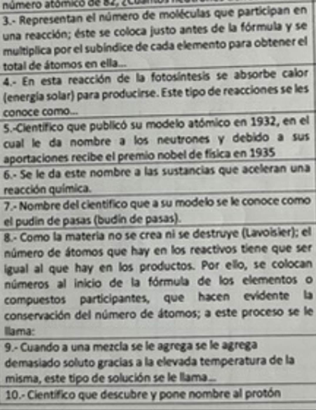 número atómico de 82, 200an
3.- Representan el número de moléculas que participan en 
una reacción; éste se coloca justo antes de la fórmula y se 
multiplica por el subíndice de cada elemento para obtener el 
total de átomos en ella... 
4.- En esta reacción de la fotosíntesis se absorbe calor 
(energía solar) para producirse. Este tipo de reacciones se les 
conoce como... 
5.-Científico que publicó su modelo atómico en 1932, en el 
cual le da nombre a los neutrones y debido a sus 
aportaciones recibe el premio nobel de física en 1935 
6.- Se le da este nombre a las sustancias que aceleran una 
reacción química. 
7.- Nombre del científico que a su modelo se le conoce como 
el pudín de pasas (budín de pasas). 
8.- Como la materia no se crea ni se destruye (Lavoisier); el 
número de átomos que hay en los reactivos tiene que ser 
igual al que hay en los productos. Por ello, se colocan 
números al inicio de la fórmula de los elementos o 
compuestos participantes, que hacen evidente la 
conservación del número de átomos; a este proceso se le 
Ilama: 
9.- Cuando a una mezcía se le agrega se le agrega 
demasiado soluto gracías a la elevada temperatura de la 
misma, este tipo de solución se le llama.. 
10.- Científico que descubre y pone nombre al protón