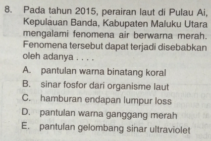 Pada tahun 2015, perairan laut di Pulau Ai,
Kepulauan Banda, Kabupaten Maluku Utara
mengalami fenomena air berwarna merah.
Fenomena tersebut dapat terjadi disebabkan
oleh adanya . . . .
A. pantulan warna binatang koral
B. sinar fosfor dari organisme laut
C. hamburan endapan lumpur loss
D. pantulan warna ganggang merah
E. pantulan gelombang sinar ultraviolet