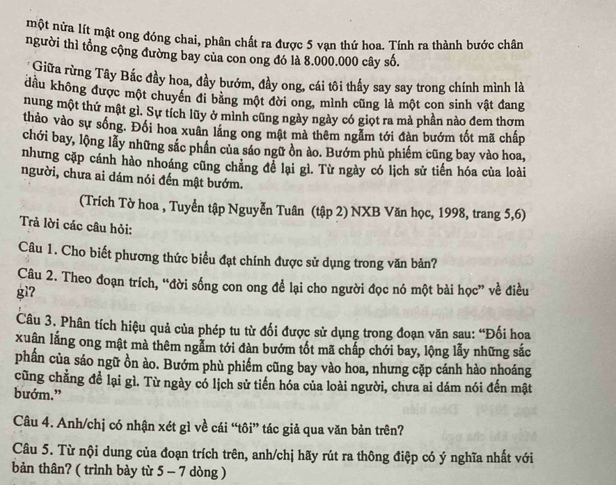 một nửa lít mật ong đóng chai, phân chất ra được 5 vạn thứ hoa. Tính ra thành bước chân
người thì tổng cộng đường bay của con ong đó là 8.000.000 cây số.
Giữa rừng Tây Bắc đầy hoa, đầy bướm, đầy ong, cái tôi thấy say say trong chính mình là
dầu không được một chuyến đi bằng một đời ong, mình cũng là một con sinh vật đang
nung một thứ mật gì. Sự tích lũy ở mình cũng ngày ngày có giọt ra mà phần nào đem thơm
thảo vào sự sống. Đối hoa xuân lăng ong mật mà thêm ngẫm tới đàn bướm tốt mã chấp
chới bay, lộng lẫy những sắc phần của sáo ngữ ồn ảo. Bướm phù phiếm cũng bay vào hoa,
nhưng cặp cánh hào nhoáng cũng chẳng để lại gì. Từ ngày có lịch sử tiến hóa của loài
người, chưa ai dám nói đến mật bướm.
(Trích Tờ hoa , Tuyển tập Nguyễn Tuân (tập 2) NXB Văn học, 1998, trang 5,6)
Trả lời các câu hỏi:
Câu 1. Cho biết phương thức biểu đạt chính được sử dụng trong văn bản?
Câu 2. Theo đoạn trích, “đời sống con ong để lại cho người đọc nó một bài học” về điều
gì7
Câu 3. Phân tích hiệu quả của phép tu từ đối được sử dụng trong đoạn văn sau: “Đối hoa
xuân lằng ong mật mà thêm ngẫm tới đàn bướm tốt mã chấp chới bay, lộng lẫy những sắc
phần của sáo ngữ ồn ào. Bướm phù phiếm cũng bay vào hoa, nhưng cặp cánh hào nhoáng
cũng chẳng để lại gì. Từ ngày có lịch sử tiến hóa của loài người, chưa ai dám nói đến mật
bướm.”
Câu 4. Anh/chị có nhận xét gì về cái “tôi” tác giả qua văn bản trên?
Câu 5. Từ nội dung của đoạn trích trên, anh/chị hãy rút ra thông điệp có ý nghĩa nhất với
bản thân? ( trình bày từ 5 - 7 dòng )