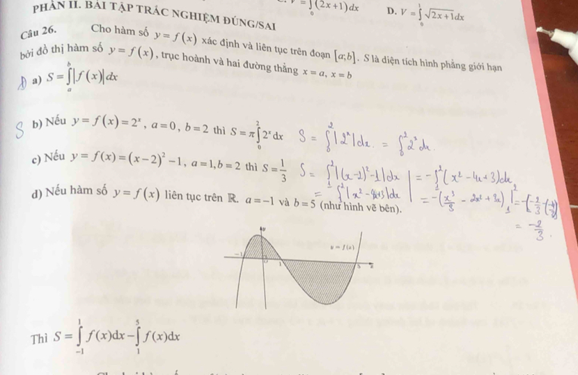 r=∈t (2x+1)dx D. V=∈tlimits _0^(1sqrt 2x+1)dx
pHẢN II. Bải tập tRÁC nGHIệM đÚnG/SAi
Câu 26. Cho hàm số y=f(x) xác định và liên tục trên đoạn [a;b].  S là diện tích hình phẳng giới hạn
bởi đồ thị hàm số y=f(x) , trục hoành và hai đường thằng x=a,x=b
)a) S=∈tlimits _a^(b|f(x)|dx
b) Nếu y=f(x)=2^x),a=0,b=2 thì S=π ∈tlimits _0^(22^x)dx
c) Nếu y=f(x)=(x-2)^2-1,a=1,b=2 thì S= 1/3 
d) Nếu hàm số y=f(x) liên tục trên R. a=-1 và b=5 (như hình vẽ bên).
Thì S=∈tlimits _(-1)^1f(x)dx-∈tlimits _1^5f(x)dx